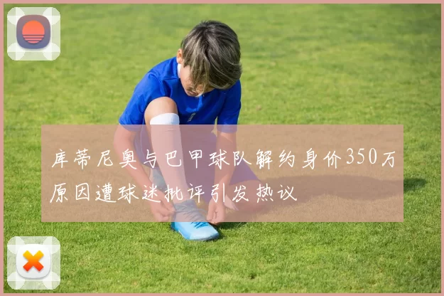 库蒂尼奥与巴甲球队解约身价350万原因遭球迷批评引发热议