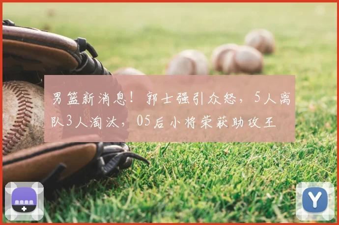 男篮新消息！郭士强引众怒，5人离队3人淘汰，05后小将荣获助攻王