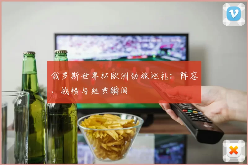 俄罗斯世界杯欧洲劲旅巡礼：阵容、战绩与经典瞬间
