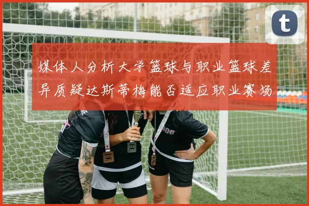 媒体人分析大学篮球与职业篮球差异质疑达斯蒂梅能否适应职业赛场