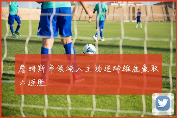 詹姆斯率领湖人主场逆转雄鹿豪取六连胜