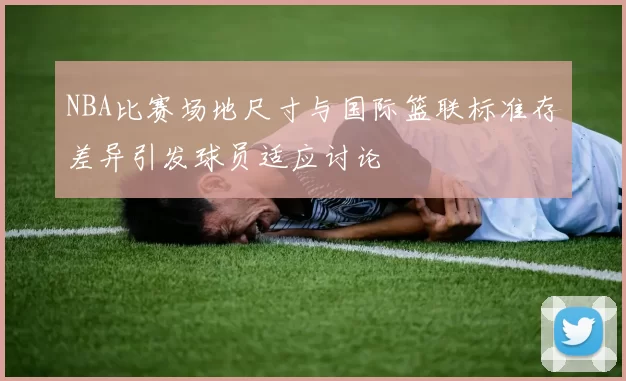NBA比赛场地尺寸与国际篮联标准存差异引发球员适应讨论
