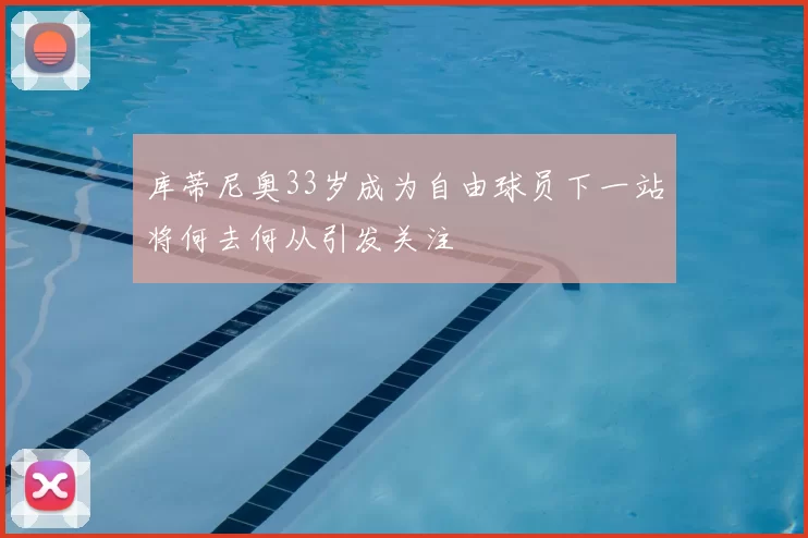 库蒂尼奥33岁成为自由球员下一站将何去何从引发关注