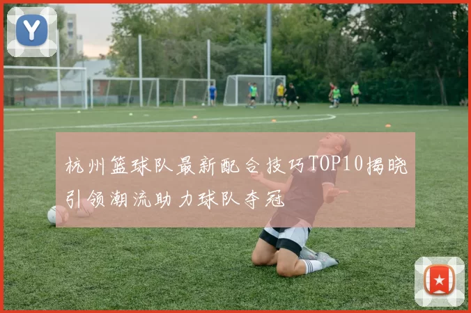 杭州篮球队最新配合技巧TOP10揭晓引领潮流助力球队夺冠