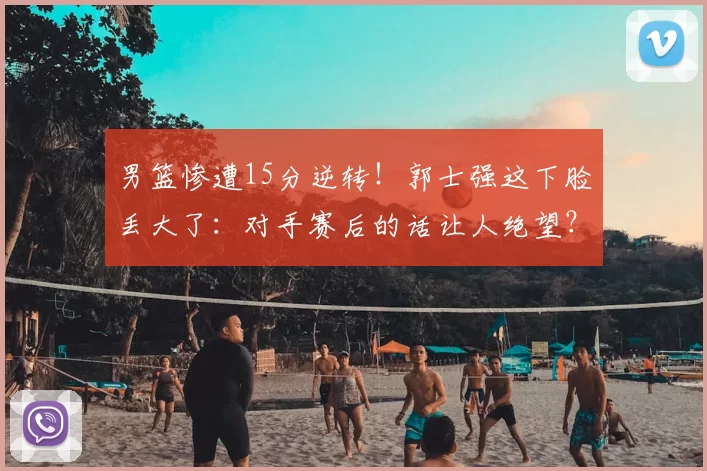 男篮惨遭15分逆转！郭士强这下脸丢大了：对手赛后的话让人绝望？