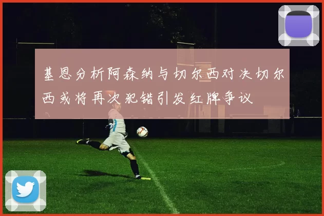 基恩分析阿森纳与切尔西对决切尔西或将再次犯错引发红牌争议