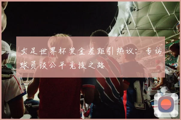 女足世界杯奖金差距引热议：专访球员谈公平竞技之路