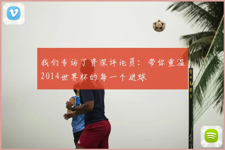我们专访了资深评论员：带你重温2014世界杯的每一个进球