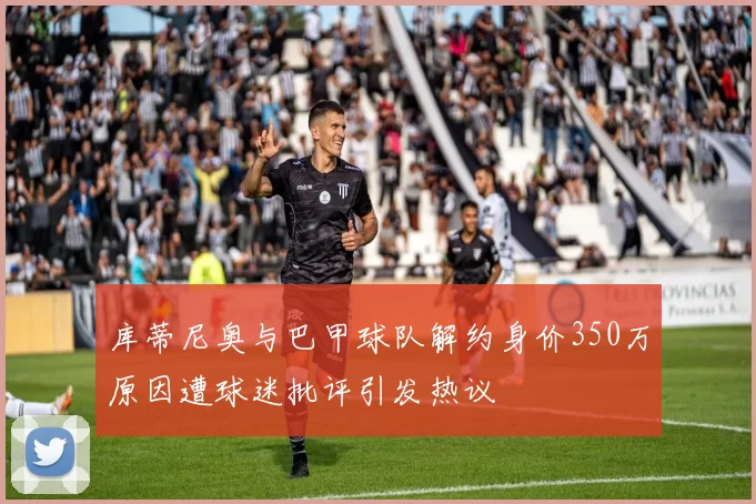 库蒂尼奥与巴甲球队解约身价350万原因遭球迷批评引发热议