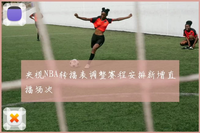 央视NBA转播表调整赛程安排新增直播场次