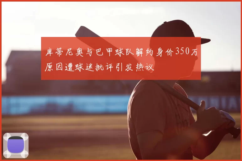库蒂尼奥与巴甲球队解约身价350万原因遭球迷批评引发热议