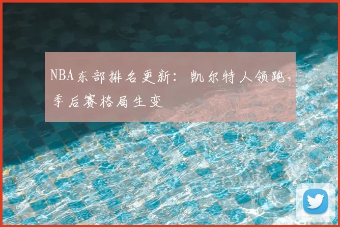 NBA东部排名更新：凯尔特人领跑，季后赛格局生变