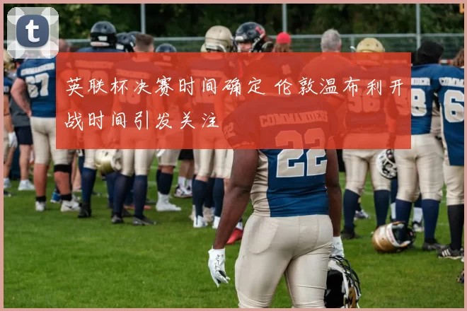 英联杯决赛时间确定 伦敦温布利开战时间引发关注