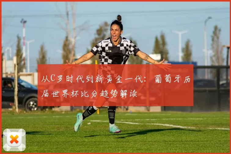 从C罗时代到新黄金一代:葡萄牙历届世界杯比分趋势解读