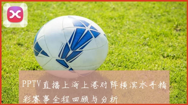 PPTV直播上海上港对阵横滨水手精彩赛事全程回顾与分析