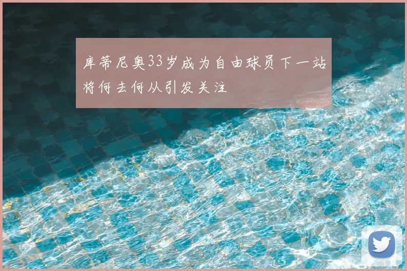 库蒂尼奥33岁成为自由球员下一站将何去何从引发关注