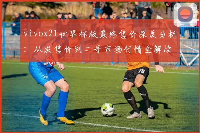 vivox21世界杯版最终售价深度分析:从发售价到二手市场行情全解读