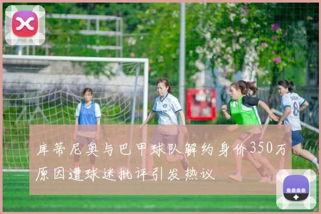 库蒂尼奥与巴甲球队解约身价350万原因遭球迷批评引发热议