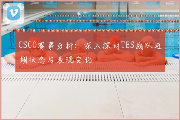CSGO赛事分析：深入探讨TES战队近期状态与表现变化