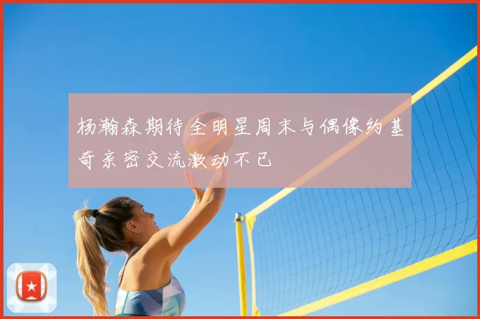 杨瀚森期待全明星周末与偶像约基奇亲密交流激动不已