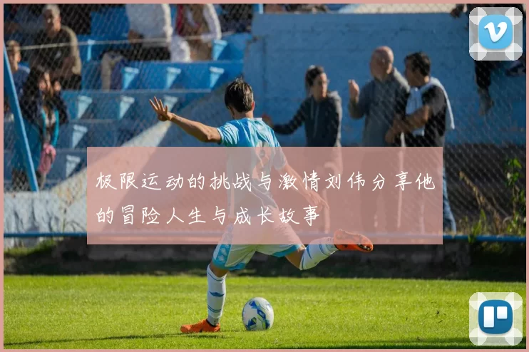 极限运动的挑战与激情刘伟分享他的冒险人生与成长故事