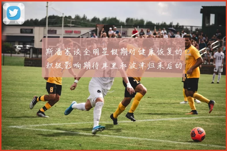 斯潘塞谈全明星假期对健康恢复的积极影响期待库里和波津归来后的全新面貌