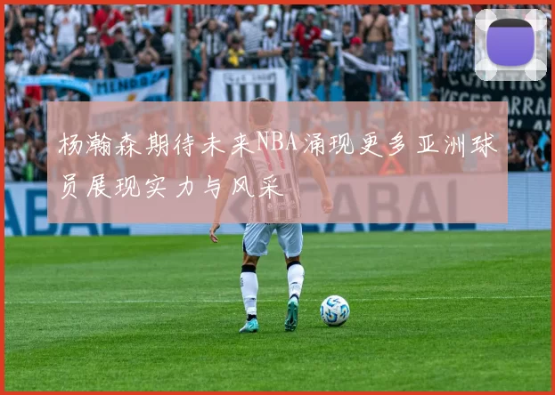 杨瀚森期待未来NBA涌现更多亚洲球员展现实力与风采