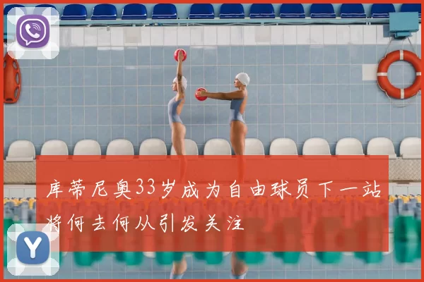 库蒂尼奥33岁成为自由球员下一站将何去何从引发关注