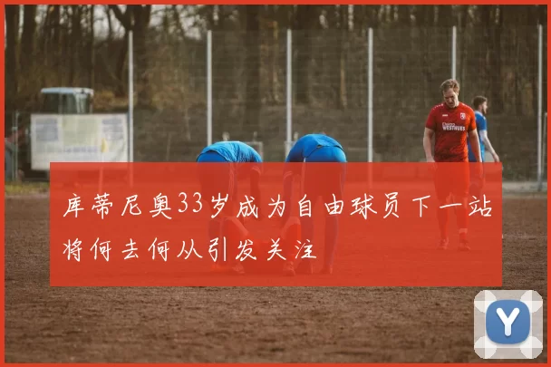 库蒂尼奥33岁成为自由球员下一站将何去何从引发关注