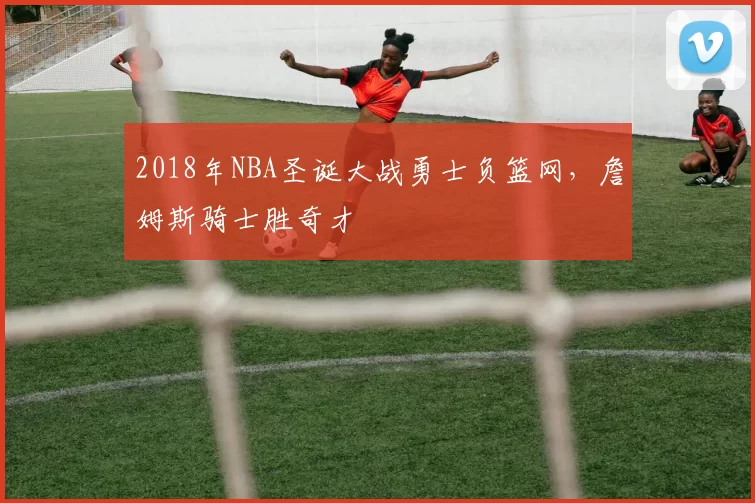 2018年NBA圣诞大战勇士负篮网，詹姆斯骑士胜奇才