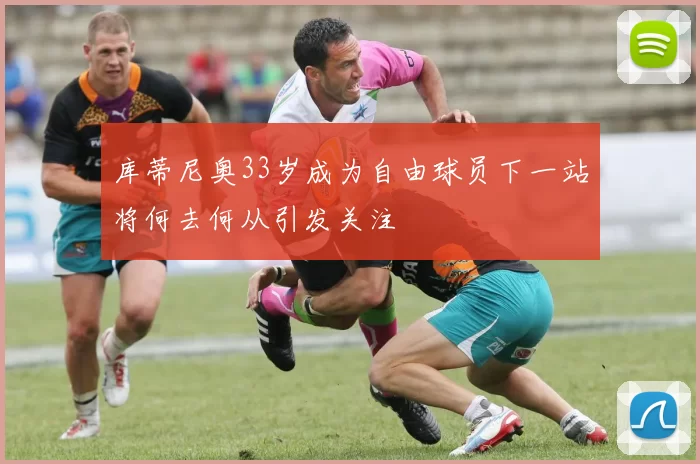 库蒂尼奥33岁成为自由球员下一站将何去何从引发关注