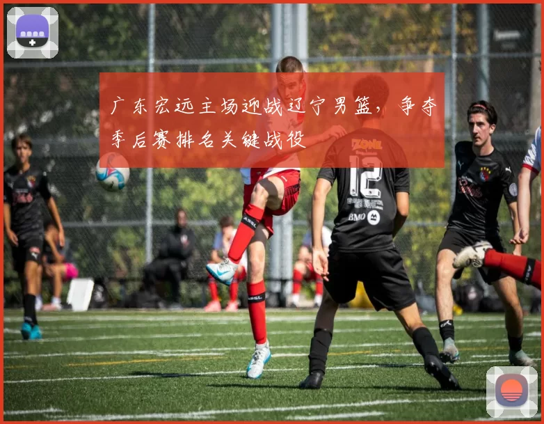 广东宏远主场迎战辽宁男篮,争夺季后赛排名关键战役
