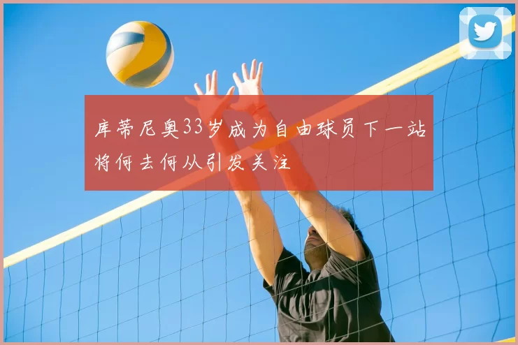 库蒂尼奥33岁成为自由球员下一站将何去何从引发关注