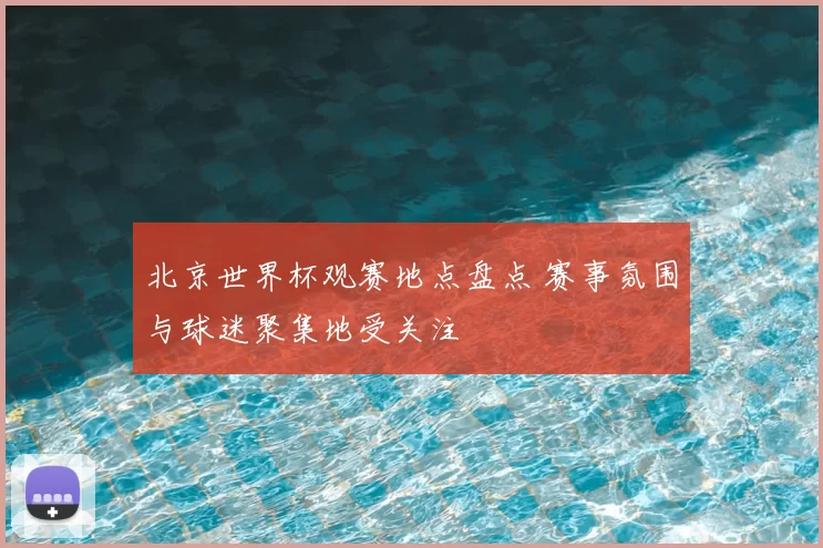 北京世界杯观赛地点盘点 赛事氛围与球迷聚集地受关注