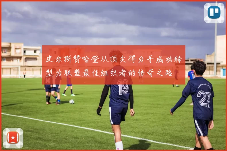 皮尔斯赞哈登从顶尖得分手成功转型为联盟最佳组织者的传奇之路