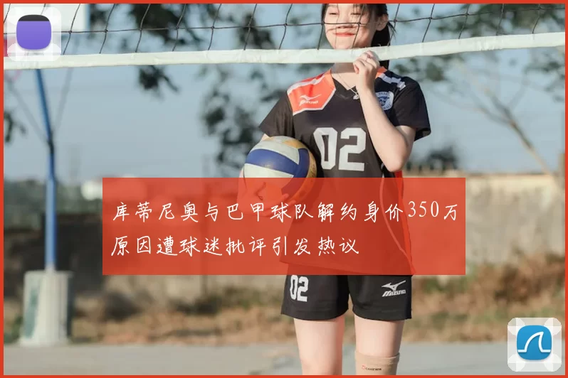 库蒂尼奥与巴甲球队解约身价350万原因遭球迷批评引发热议