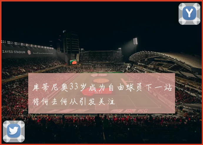 库蒂尼奥33岁成为自由球员下一站将何去何从引发关注