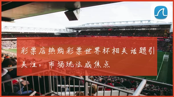 彩票店热购彩票世界杯相关话题引关注,市场玩法成焦点