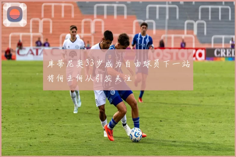库蒂尼奥33岁成为自由球员下一站将何去何从引发关注